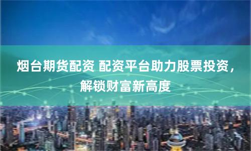 烟台期货配资 配资平台助力股票投资，解锁财富新高度