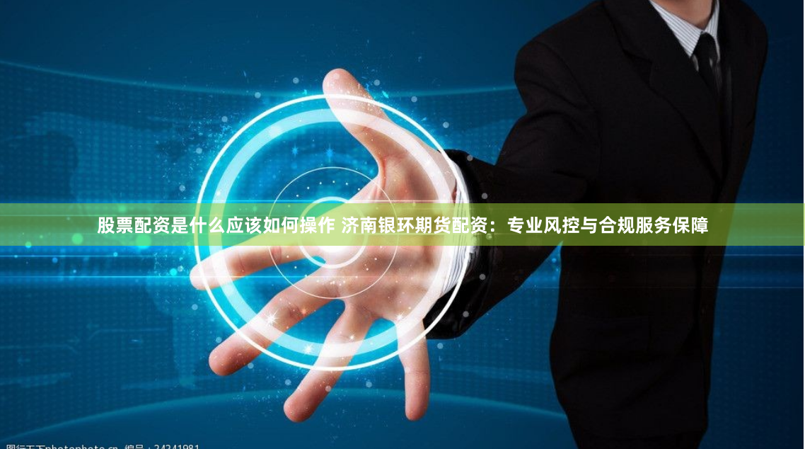 股票配资是什么应该如何操作 济南银环期货配资：专业风控与合规服务保障